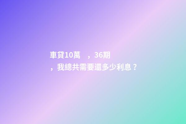 車貸10萬，36期，我總共需要還多少利息？